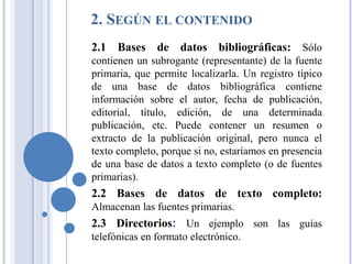 2. SEGÚN EL CONTENIDO
2.1 Bases de datos bibliográficas: Sólo
contienen un subrogante (representante) de la fuente
primaria, que permite localizarla. Un registro típico
de una base de datos bibliográfica contiene
información sobre el autor, fecha de publicación,
editorial, título, edición, de una determinada
publicación, etc. Puede contener un resumen o
extracto de la publicación original, pero nunca el
texto completo, porque si no, estaríamos en presencia
de una base de datos a texto completo (o de fuentes
primarias).
2.2 Bases de datos de texto completo:
Almacenan las fuentes primarias.
2.3 Directorios: Un ejemplo son las guías
telefónicas en formato electrónico.
 