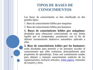 TIPOS DE BASES DE
CONOCIMIENTOS
Las bases de conocimiento se han clasificado en dos
grandes tipos:
1. Base de conocimiento leíbles por maquinas
2. Base de conocimiento leíbles por humanos
1. Bases de conocimiento leíbles por máquinas:
diseñadas para almacenar conocimiento en una forma
legible por el computador, usualmente con el fin de
obtener razonamiento deductivo automático aplicado a
ellas.
2. Base de conocimiento leíbles por los humanos:
están diseñadas para permitir a las personas acceder al
conocimiento que ellas contienen, principalmente para
propósitos de aprendizaje. Estas son comúnmente usadas
para obtener y manejar conocimiento explicito de las
organizaciones, incluyen artículos, white papers, manuales
de usuario y otros.
 