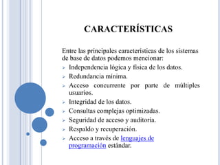 CARACTERÍSTICAS
Entre las principales características de los sistemas
de base de datos podemos mencionar:
 Independencia lógica y física de los datos.
 Redundancia mínima.
 Acceso concurrente por parte de múltiples
usuarios.
 Integridad de los datos.
 Consultas complejas optimizadas.
 Seguridad de acceso y auditoría.
 Respaldo y recuperación.
 Acceso a través de lenguajes de
programación estándar.
 