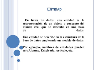 ENTIDAD
En bases de datos, una entidad es la
representación de un objeto o concepto del
mundo real que se describe en una base
de datos.
Una entidad se describe en la estructura de la
base de datos empleando un modelo de datos.
Por ejemplo, nombres de entidades pueden
ser: Alumno, Empleado, Artículo, etc.
 