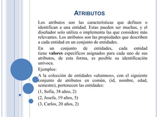 ATRIBUTOS
Los atributos son las características que definen o
identifican a una entidad. Estas pueden ser muchas, y el
diseñador solo utiliza o implementa las que considere más
relevantes. Los atributos son las propiedades que describen
a cada entidad en un conjunto de entidades.
En un conjunto de entidades, cada entidad
tiene valores específicos asignados para cada uno de sus
atributos, de esta forma, es posible su identificación
unívoca.
Ejemplos:
A la colección de entidades «alumnos», con el siguiente
conjunto de atributos en común, (id, nombre, edad,
semestre), pertenecen las entidades:
(1, Sofía, 38 años, 2)
(2, Josefa, 19 años, 5)
(3, Carlos, 20 años, 2)
 