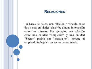 RELACIONES
En bases de datos, una relación o vínculo entre
dos o más entidades describe alguna interacción
entre las mismas. Por ejemplo, una relación
entre una entidad "Empleado" y una entidad
"Sector" podría ser "trabaja_en", porque el
empleado trabaja en un sector determinado.
 