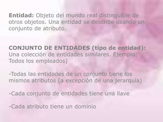 Entidad: Objeto del mundo real distinguible de
otros objetos. Una entidad se describe usando un
conjunto de atributo.
CONJUNTO DE ENTIDADES (tipo de entidad):
Una colección de entidades similares. Ejemplo:
Todos los empleados)
-Todas las entidades de un conjunto tiene los
mismos atributos (a excepción de una jerarquía)
-Cada conjunto de entidades tiene una llave
-Cada atributo tiene un dominio
 