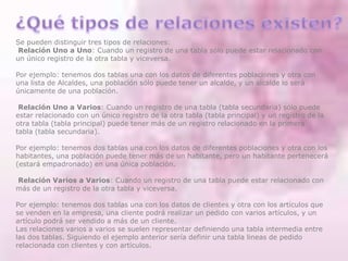 Se pueden distinguir tres tipos de relaciones:
Relación Uno a Uno: Cuando un registro de una tabla sólo puede estar relacionado con
un único registro de la otra tabla y viceversa.
Por ejemplo: tenemos dos tablas una con los datos de diferentes poblaciones y otra con
una lista de Alcaldes, una población sólo puede tener un alcalde, y un alcalde lo será
únicamente de una población.
Relación Uno a Varios: Cuando un registro de una tabla (tabla secundaria) sólo puede
estar relacionado con un único registro de la otra tabla (tabla principal) y un registro de la
otra tabla (tabla principal) puede tener más de un registro relacionado en la primera
tabla (tabla secundaria).
Por ejemplo: tenemos dos tablas una con los datos de diferentes poblaciones y otra con los
habitantes, una población puede tener más de un habitante, pero un habitante pertenecerá
(estará empadronado) en una única población.
Relación Varios a Varios: Cuando un registro de una tabla puede estar relacionado con
más de un registro de la otra tabla y viceversa.
Por ejemplo: tenemos dos tablas una con los datos de clientes y otra con los artículos que
se venden en la empresa, una cliente podrá realizar un pedido con varios artículos, y un
artículo podrá ser vendido a más de un cliente.
Las relaciones varios a varios se suelen representar definiendo una tabla intermedia entre
las dos tablas. Siguiendo el ejemplo anterior sería definir una tabla lineas de pedido
relacionada con clientes y con artículos.
 