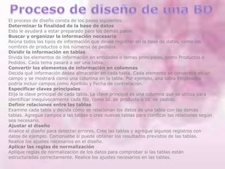 El proceso de diseño consta de los pasos siguientes:
Determinar la finalidad de la base de datos
Esto le ayudará a estar preparado para los demás pasos.
Buscar y organizar la información necesaria
Reúna todos los tipos de información que desee registrar en la base de datos, como los
nombres de productos o los números de pedidos.
Dividir la información en tablas
Divida los elementos de información en entidades o temas principales, como Productos o
Pedidos. Cada tema pasará a ser una tabla.
Convertir los elementos de información en columnas
Decida qué información desea almacenar en cada tabla. Cada elemento se convertirá en un
campo y se mostrará como una columna en la tabla. Por ejemplo, una tabla Empleados
podría incluir campos como Apellido y Fecha de contratación.
Especificar claves principales
Elija la clave principal de cada tabla. La clave principal es una columna que se utiliza para
identificar inequívocamente cada fila, como Id. de producto o Id. de pedido.
Definir relaciones entre las tablas
Examine cada tabla y decida cómo se relacionan los datos de una tabla con las demás
tablas. Agregue campos a las tablas o cree nuevas tablas para clarificar las relaciones según
sea necesario.
Ajustar el diseño
Analice el diseño para detectar errores. Cree las tablas y agregue algunos registros con
datos de ejemplo. Compruebe si puede obtener los resultados previstos de las tablas.
Realice los ajustes necesarios en el diseño.
Aplicar las reglas de normalización
Aplique reglas de normalización de los datos para comprobar si las tablas están
estructuradas correctamente. Realice los ajustes necesarios en las tablas.
 