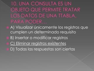  A) Visualizar únicamente los registros que
cumplen un determinado requisito
 B) Insertar o modificar registros
 C) Eliminar registros existentes
 D) Todas las respuestas son ciertas
 