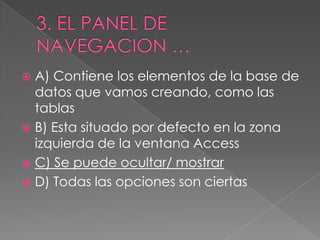  A) Contiene los elementos de la base de
datos que vamos creando, como las
tablas
 B) Esta situado por defecto en la zona
izquierda de la ventana Access
 C) Se puede ocultar/ mostrar
 D) Todas las opciones son ciertas
 