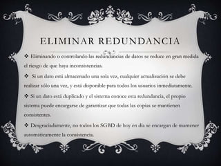 ELIMINAR REDUNDANCIA 
 Eliminando o controlando las redundancias de datos se reduce en gran medida 
el riesgo de que haya inconsistencias. 
 Si un dato está almacenado una sola vez, cualquier actualización se debe 
realizar sólo una vez, y está disponible para todos los usuarios inmediatamente. 
 Si un dato está duplicado y el sistema conoce esta redundancia, el propio 
sistema puede encargarse de garantizar que todas las copias se mantienen 
consistentes. 
 Desgraciadamente, no todos los SGBD de hoy en día se encargan de mantener 
automáticamente la consistencia. 
 