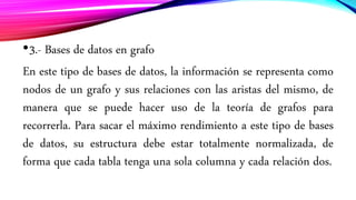 •3.- Bases de datos en grafo
En este tipo de bases de datos, la información se representa como
nodos de un grafo y sus relaciones con las aristas del mismo, de
manera que se puede hacer uso de la teoría de grafos para
recorrerla. Para sacar el máximo rendimiento a este tipo de bases
de datos, su estructura debe estar totalmente normalizada, de
forma que cada tabla tenga una sola columna y cada relación dos.
 