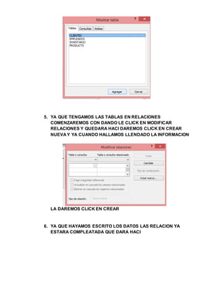 5. YA QUE TENGAMOS LAS TABLAS EN RELACIONES
COMENZAREMOS CON DANDO LE CLICK EN MODIFICAR
RELACIONES Y QUEDARA HACI DAREMOS CLICK EN CREAR
NUEVA Y YA CUANDO HALLAMOS LLENDADO LA INFORMACION
LA DAREMOS CLICK EN CREAR
6. YA QUE HAYAMOS ESCRITO LOS DATOS LAS RELACION YA
ESTARA COMPLEATADA QUE DARA HACI
 