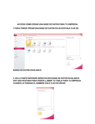 ACCESS COMO CREAR UNA BASE DE DATOS PARA TU EMPRESA
1.PARA PODER CREAR UNA BASE DE DATOS EN ACCES DALE CLIK EN
BASES DE DATOS EN BLANCO
2. EN LA PARTE INFERIOR DERECHA DICE BASE DE DATOS EN BLANCO
HAY UNA PESTAÑA PARA PODER LLAMAR TU TABLA PARA TU EMPRESA
CUANDO LE PONGAS EL NOMBRE DALE CLIK EN CREAR
 