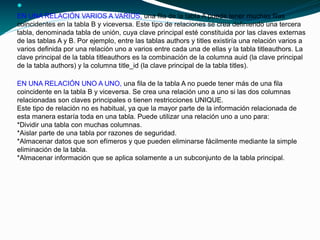 
EN UNA RELACIÓN VARIOS A VARIOS, una fila de la tabla A puede tener muchas filas
coincidentes en la tabla B y viceversa. Este tipo de relaciones se crea definiendo una tercera
tabla, denominada tabla de unión, cuya clave principal esté constituida por las claves externas
de las tablas A y B. Por ejemplo, entre las tablas authors y titles existiría una relación varios a
varios definida por una relación uno a varios entre cada una de ellas y la tabla titleauthors. La
clave principal de la tabla titleauthors es la combinación de la columna auid (la clave principal
de la tabla authors) y la columna title_id (la clave principal de la tabla titles).
EN UNA RELACIÓN UNO A UNO, una fila de la tabla A no puede tener más de una fila
coincidente en la tabla B y viceversa. Se crea una relación uno a uno si las dos columnas
relacionadas son claves principales o tienen restricciones UNIQUE.
Este tipo de relación no es habitual, ya que la mayor parte de la información relacionada de
esta manera estaría toda en una tabla. Puede utilizar una relación uno a uno para:
*Dividir una tabla con muchas columnas.
*Aislar parte de una tabla por razones de seguridad.
*Almacenar datos que son efímeros y que pueden eliminarse fácilmente mediante la simple
eliminación de la tabla.
*Almacenar información que se aplica solamente a un subconjunto de la tabla principal.
 