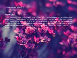 2. ¿Que es una relación?
RELACIONES.
Es común que informaciones de una tabla estén asociadas con informaciones de
otras tablas. En este caso podemos establecer una relación entre las dos tablas.
Es a través de la relación que el Access consigue, a partir de informaciones en
una tabla, obtener informaciones registradas en la otra tabla. Existen tres tipos
de relaciones entre dos tablas A y B: uno – a – uno, uno – a – varios, varios – a –
varios.
 