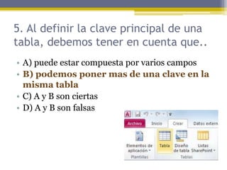 5. Al definir la clave principal de una
tabla, debemos tener en cuenta que..
• A) puede estar compuesta por varios campos
• B) podemos poner mas de una clave en la
misma tabla
• C) A y B son ciertas
• D) A y B son falsas
 