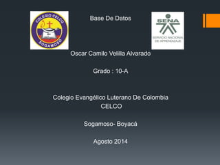 Base De Datos
Oscar Camilo Velilla Alvarado
Grado : 10-A
Colegio Evangélico Luterano De Colombia
CELCO
Sogamoso- Boyacá
Agosto 2014
 