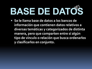 BASE DE DATOS
 Se le llama base de datos a los bancos de
información que contienen datos relativos a
diversas temáticas y categorizados de distinta
manera, pero que comparten entre sí algún
tipo de vínculo o relación que busca ordenarlos
y clasificarlos en conjunto.
 