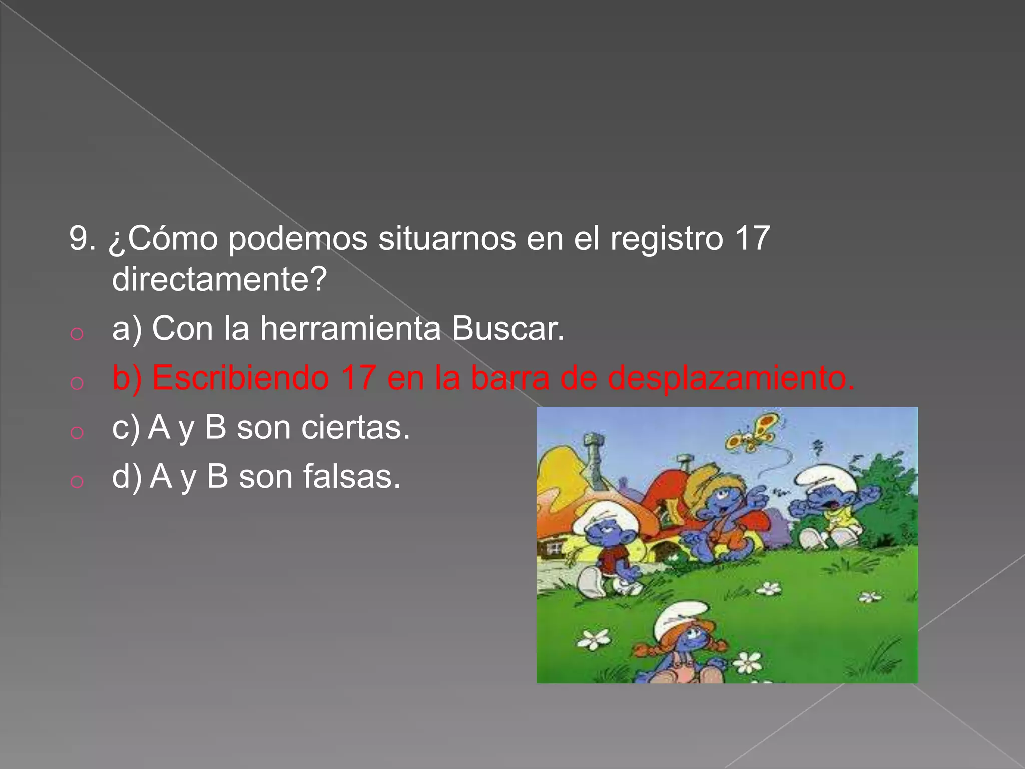 9. ¿Cómo podemos situarnos en el registro 17
directamente?
o a) Con la herramienta Buscar.
o b) Escribiendo 17 en la barra de desplazamiento.
o c) A y B son ciertas.
o d) A y B son falsas.
 