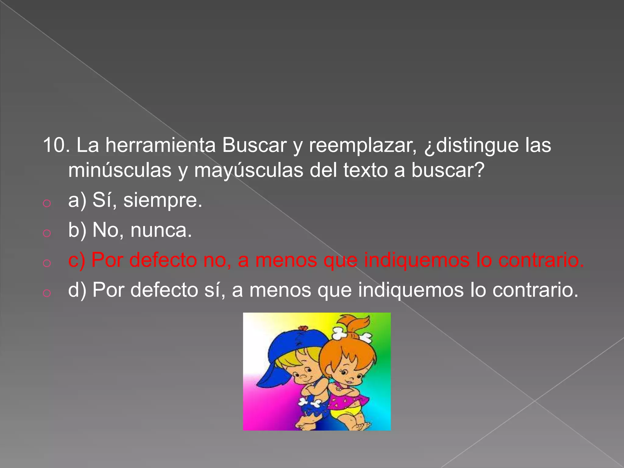 10. La herramienta Buscar y reemplazar, ¿distingue las
minúsculas y mayúsculas del texto a buscar?
o a) Sí, siempre.
o b) No, nunca.
o c) Por defecto no, a menos que indiquemos lo contrario.
o d) Por defecto sí, a menos que indiquemos lo contrario.
 