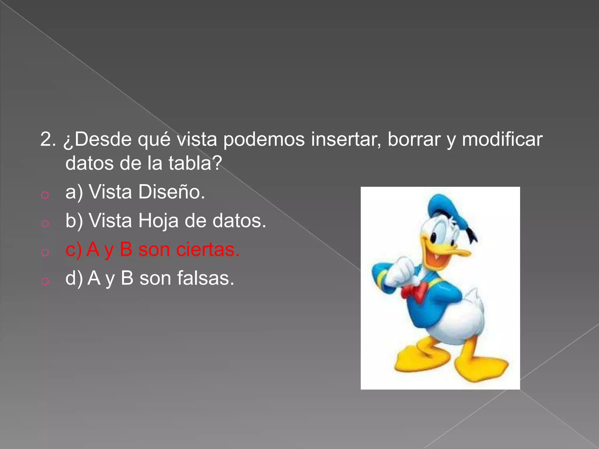 2. ¿Desde qué vista podemos insertar, borrar y modificar
datos de la tabla?
o a) Vista Diseño.
o b) Vista Hoja de datos.
o c) A y B son ciertas.
o d) A y B son falsas.
 