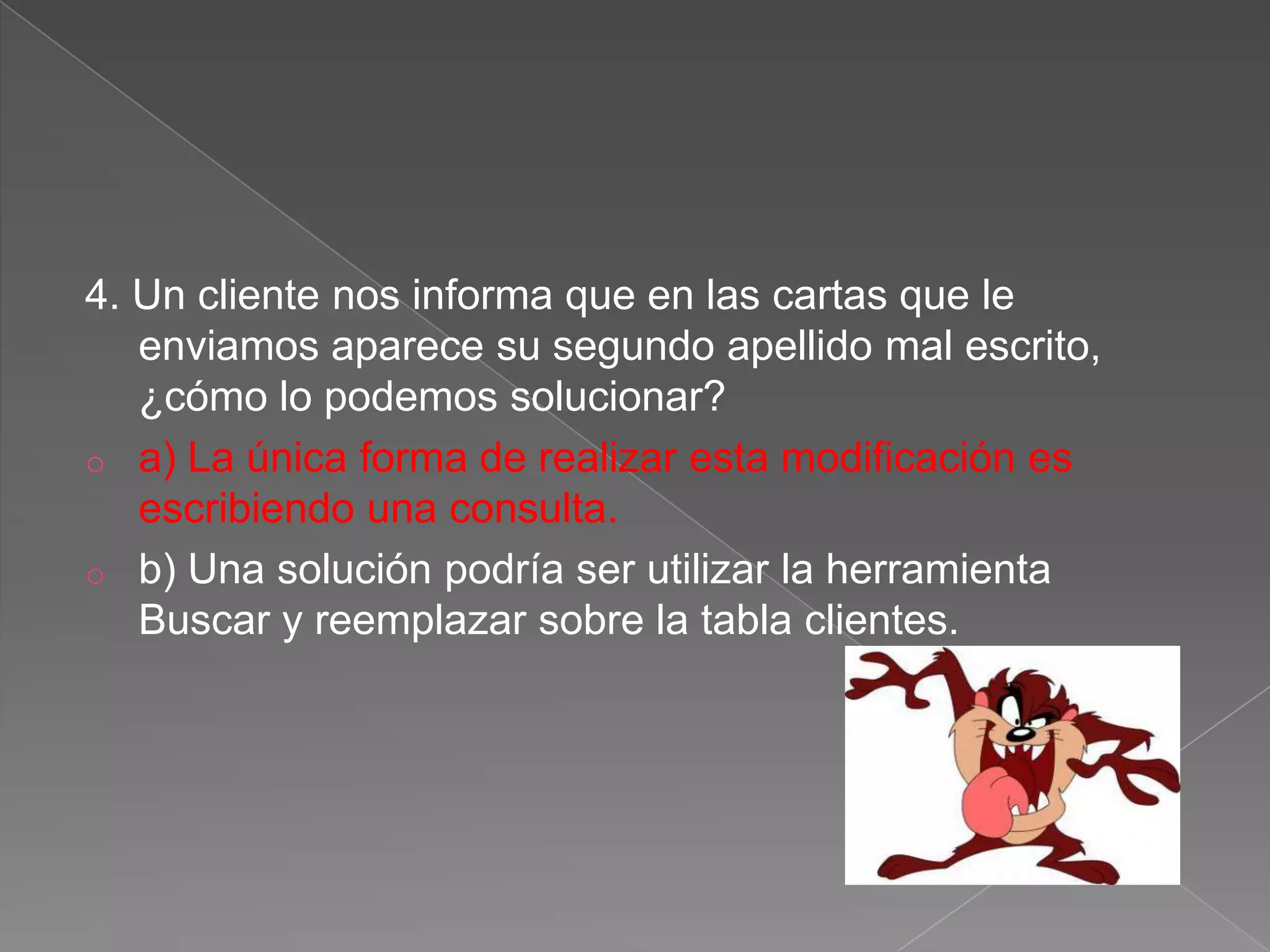 4. Un cliente nos informa que en las cartas que le
enviamos aparece su segundo apellido mal escrito,
¿cómo lo podemos solucionar?
o a) La única forma de realizar esta modificación es
escribiendo una consulta.
o b) Una solución podría ser utilizar la herramienta
Buscar y reemplazar sobre la tabla clientes.
 