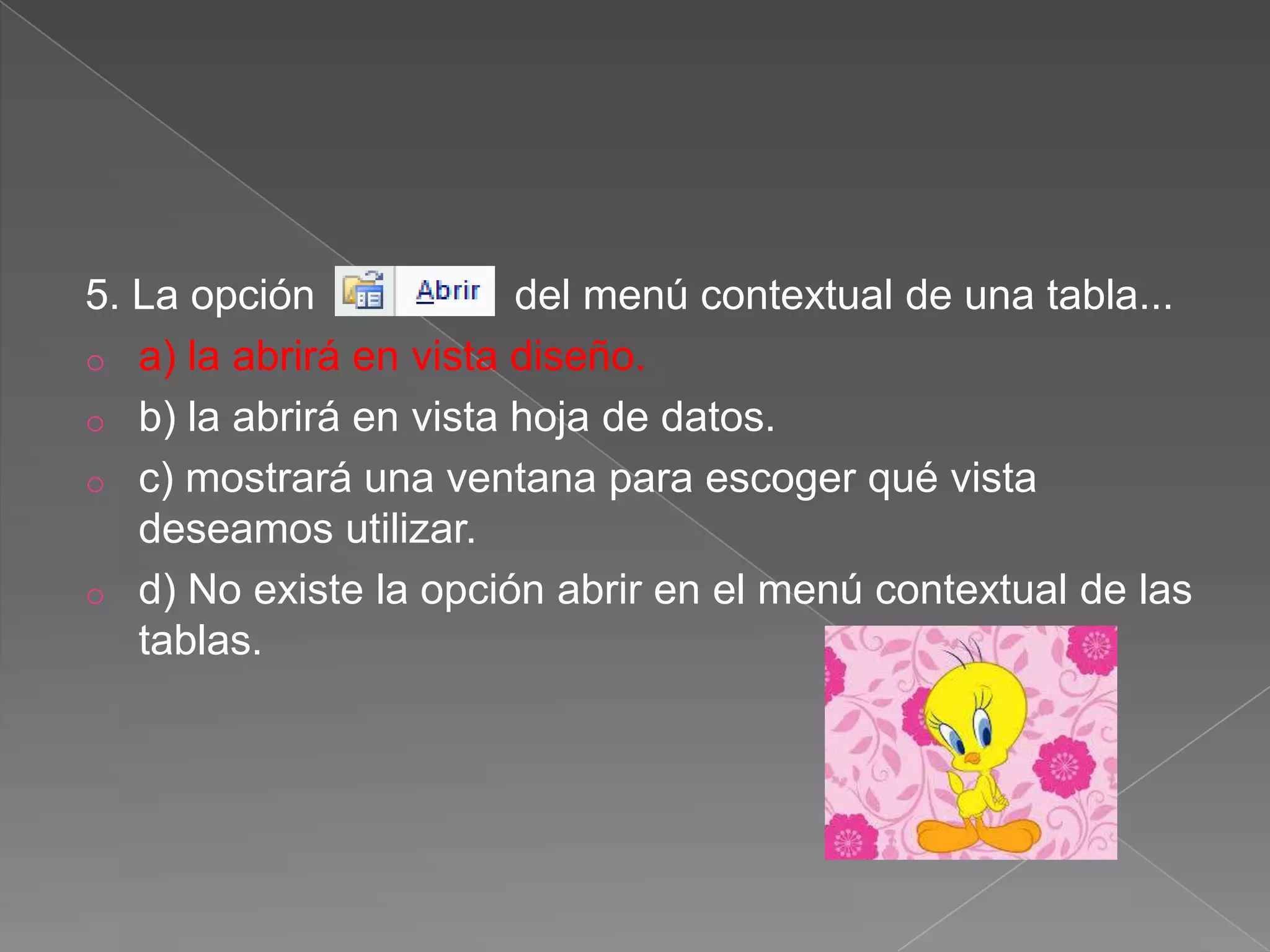 5. La opción del menú contextual de una tabla...
o a) la abrirá en vista diseño.
o b) la abrirá en vista hoja de datos.
o c) mostrará una ventana para escoger qué vista
deseamos utilizar.
o d) No existe la opción abrir en el menú contextual de las
tablas.
 