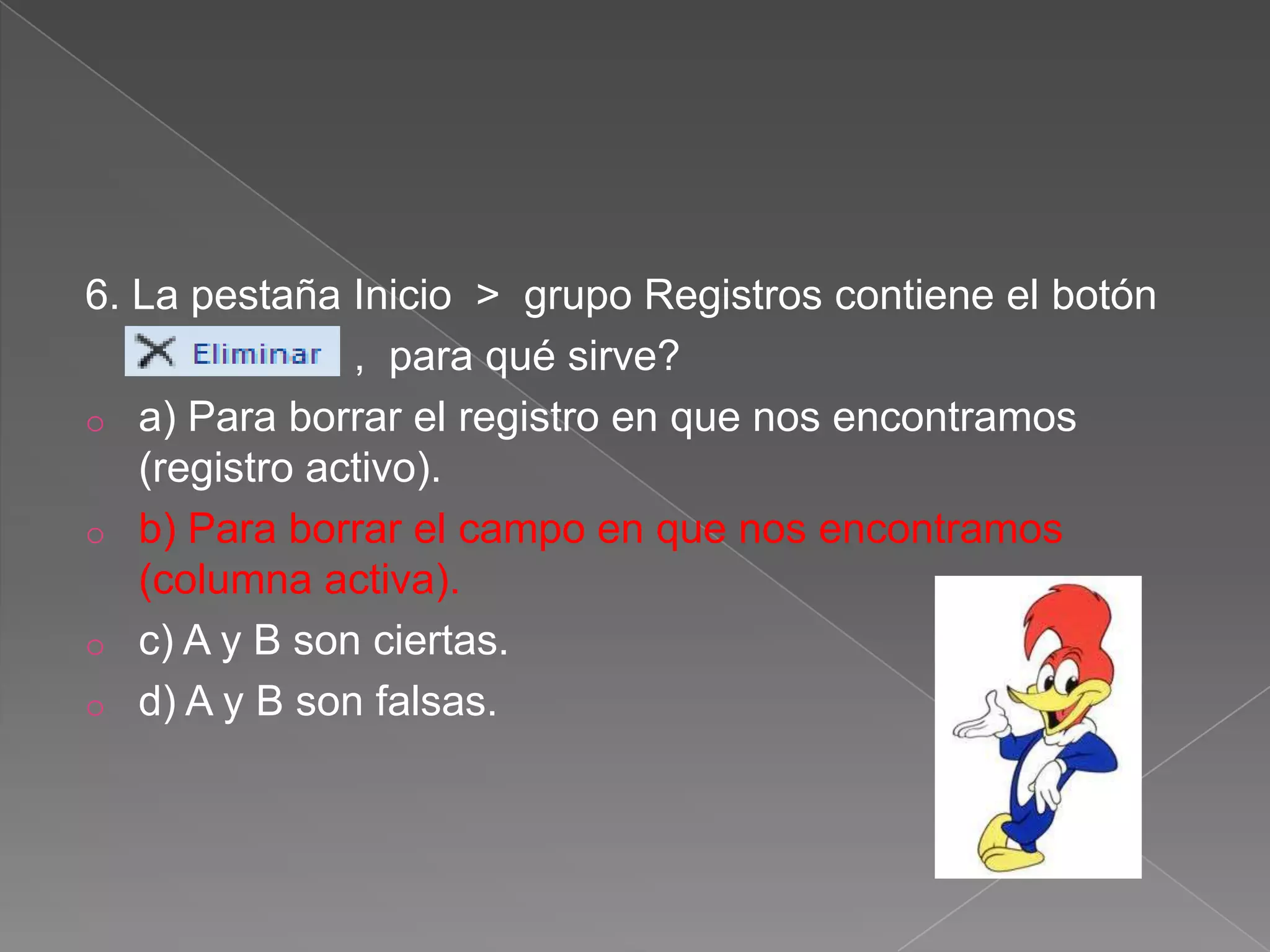 6. La pestaña Inicio > grupo Registros contiene el botón
, para qué sirve?
o a) Para borrar el registro en que nos encontramos
(registro activo).
o b) Para borrar el campo en que nos encontramos
(columna activa).
o c) A y B son ciertas.
o d) A y B son falsas.
 