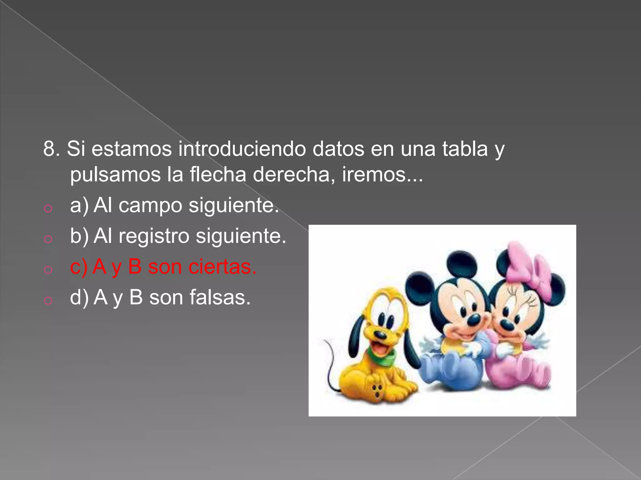 8. Si estamos introduciendo datos en una tabla y
pulsamos la flecha derecha, iremos...
o a) Al campo siguiente.
o b) Al registro siguiente.
o c) A y B son ciertas.
o d) A y B son falsas.
 