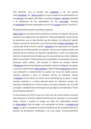 Otra definición -con un sentido más académico y de uso general
entre sociólogos- es: “Grupo social en el que a través de la administración de
sus recursos, del capital y del trabajo, se producen bienes o servicios tendientes
a la satisfacción de las necesidades de una comunidad. Conjunto
de actividades humanas organizadas con el fin de producir bienes o servicios”.5
Percepciones de la función social de las empresas
Adam Smith se encuentra entre los primeros en teorizar al respecto. Para él una
empresa es la organización que permite la "internacionalización" de las formas
de producción: por un lado permite que los factores de producción (capital,
trabajo, recursos) se encuentren y por el otro permite la división del trabajo. Aún
cuando para Smith la forma "natural" y eficiente de tal organización era aquella
motivada por el interés privado -por ejemplo: «Es así que el interés privado y las
pasiones de los individuos los disponen naturalmente a volver sus posesiones
(stock en el original) hacia el empleo que en el caso ordinario son más ventajosos
para la comunidad»6 - Smith propone que hay también una necesidad o área que
demanda acción pública: «De acuerdo al sistema de Libertad Natural,
el Soberano sólo tiene tres deberes que atender, tercero, la obligación de realizar
y conservar determinadas obras públicas y determinadas instituciones públicas,
cuya realización y mantenimiento no pueden ser nunca de interés para un
individuo particular o para un pequeño número de individuos, porque
el beneficio de las mismas no podría nunca reembolsar de su gasto a ningún
individuo particular o a ningún pequeño grupo de individuos, aunque con
frecuencia reembolsan con mucho exceso a una gran sociedad» (op. cit p 490
(en inglés) - estableciendo así las bases de lo que algunos han llamado la “Teoría
de la empresas públicas”.7
El razonamiento de Smith es que es el caso que hay ciertos bienes y servicios
cuya existencia o provisión implica beneficios que se extienden a la comunidad
entera, incluso a quienes no pagan por ellos (ver Externalidad positiva
en Externalidad). Esto da origen -en la percepción de Smith- al problema del
polizón, es decir, al problema de que los individuos de esa sociedad están en la
posición de beneficiarse, contribuyan o no a los costos. Consecuentemente
 