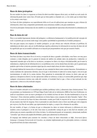 Base de datos 3
Bases de datos jerárquicas
En este modelo los datos se organizan en forma de árbol invertido (algunos dicen raíz), en donde un nodo padre de
información puede tener varios hijos. El nodo que no tiene padres es llamado raíz, y a los nodos que no tienen hijos
se los conoce como hojas.
Las bases de datos jerárquicas son especialmente útiles en el caso de aplicaciones que manejan un gran volumen de
información y datos muy compartidos permitiendo crear estructuras estables y de gran rendimiento.
Una de las principales limitaciones de este modelo es su incapacidad de representar eficientemente la redundancia de
datos.
Base de datos de red
Éste es un modelo ligeramente distinto del jerárquico; su diferencia fundamental es la modificación del concepto de
nodo: se permite que un mismo nodo tenga varios padres (posibilidad no permitida en el modelo jerárquico).
Fue una gran mejora con respecto al modelo jerárquico, ya que ofrecía una solución eficiente al problema de
redundancia de datos; pero, aún así, la dificultad que significa administrar la información en una base de datos de red
ha significado que sea un modelo utilizado en su mayoría por programadores más que por usuarios finales.
Bases de datos transaccionales
Son bases de datos cuyo único fin es el envío y recepción de datos a grandes velocidades, estas bases son muy poco
comunes y están dirigidas por lo general al entorno de análisis de calidad, datos de producción e industrial, es
importante entender que su fin único es recolectar y recuperar los datos a la mayor velocidad posible, por lo tanto la
redundancia y duplicación de información no es un problema como con las demás bases de datos, por lo general para
poderlas aprovechar al máximo permiten algún tipo de conectividad a bases de datos relacionales.
Un ejemplo habitual de transacción es el traspaso de una cantidad de dinero entre cuentas bancarias. Normalmente se
realiza mediante dos operaciones distintas, una en la que se decrementa el saldo de la cuenta origen y otra en la que
incrementamos el saldo de la cuenta destino. Para garantizar la atomicidad del sistema (es decir, para que no
aparezca o desaparezca dinero), las dos operaciones deben ser atómicas, es decir, el sistema debe garantizar que, bajo
cualquier circunstancia (incluso una caída del sistema), el resultado final es que, o bien se han realizado las dos
operaciones, o bien no se ha realizado ninguna.
Bases de datos relacionales
Éste es el modelo utilizado en la actualidad para modelar problemas reales y administrar datos dinámicamente. Tras
ser postulados sus fundamentos en 1970 por Edgar Frank Codd, de los laboratorios IBM en San José (California), no
tardó en consolidarse como un nuevo paradigma en los modelos de base de datos. Su idea fundamental es el uso de
"relaciones". Estas relaciones podrían considerarse en forma lógica como conjuntos de datos llamados "tuplas". Pese
a que ésta es la teoría de las bases de datos relacionales creadas por Codd, la mayoría de las veces se conceptualiza
de una manera más fácil de imaginar. Esto es pensando en cada relación como si fuese una tabla que está compuesta
por registros (las filas de una tabla), que representarían las tuplas, y campos (las columnas de una tabla).
En este modelo, el lugar y la forma en que se almacenen los datos no tienen relevancia (a diferencia de otros
modelos como el jerárquico y el de red). Esto tiene la considerable ventaja de que es más fácil de entender y de
utilizar para un usuario esporádico de la base de datos. La información puede ser recuperada o almacenada mediante
"consultas" que ofrecen una amplia flexibilidad y poder para administrar la información.
El lenguaje más habitual para construir las consultas a bases de datos relacionales es SQL, Structured Query
Language o Lenguaje Estructurado de Consultas, un estándar implementado por los principales motores o sistemas
de gestión de bases de datos relacionales.
 