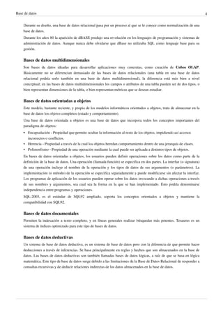 Base de datos 4
Durante su diseño, una base de datos relacional pasa por un proceso al que se le conoce como normalización de una
base de datos.
Durante los años 80 la aparición de dBASE produjo una revolución en los lenguajes de programación y sistemas de
administración de datos. Aunque nunca debe olvidarse que dBase no utilizaba SQL como lenguaje base para su
gestión.
Bases de datos multidimensionales
Son bases de datos ideadas para desarrollar aplicaciones muy concretas, como creación de Cubos OLAP.
Básicamente no se diferencian demasiado de las bases de datos relacionales (una tabla en una base de datos
relacional podría serlo también en una base de datos multidimensional), la diferencia está más bien a nivel
conceptual; en las bases de datos multidimensionales los campos o atributos de una tabla pueden ser de dos tipos, o
bien representan dimensiones de la tabla, o bien representan métricas que se desean estudiar.
Bases de datos orientadas a objetos
Este modelo, bastante reciente, y propio de los modelos informáticos orientados a objetos, trata de almacenar en la
base de datos los objetos completos (estado y comportamiento).
Una base de datos orientada a objetos es una base de datos que incorpora todos los conceptos importantes del
paradigma de objetos:
• Encapsulación - Propiedad que permite ocultar la información al resto de los objetos, impidiendo así accesos
incorrectos o conflictos.
• Herencia - Propiedad a través de la cual los objetos heredan comportamiento dentro de una jerarquía de clases.
• Polimorfismo - Propiedad de una operación mediante la cual puede ser aplicada a distintos tipos de objetos.
En bases de datos orientadas a objetos, los usuarios pueden definir operaciones sobre los datos como parte de la
definición de la base de datos. Una operación (llamada función) se especifica en dos partes. La interfaz (o signatura)
de una operación incluye el nombre de la operación y los tipos de datos de sus argumentos (o parámetros). La
implementación (o método) de la operación se especifica separadamente y puede modificarse sin afectar la interfaz.
Los programas de aplicación de los usuarios pueden operar sobre los datos invocando a dichas operaciones a través
de sus nombres y argumentos, sea cual sea la forma en la que se han implementado. Esto podría denominarse
independencia entre programas y operaciones.
SQL:2003, es el estándar de SQL92 ampliado, soporta los conceptos orientados a objetos y mantiene la
compatibilidad con SQL92.
Bases de datos documentales
Permiten la indexación a texto completo, y en líneas generales realizar búsquedas más potentes. Tesaurus es un
sistema de índices optimizado para este tipo de bases de datos.
Bases de datos deductivas
Un sistema de base de datos deductiva, es un sistema de base de datos pero con la diferencia de que permite hacer
deducciones a través de inferencias. Se basa principalmente en reglas y hechos que son almacenados en la base de
datos. Las bases de datos deductivas son también llamadas bases de datos lógicas, a raíz de que se basa en lógica
matemática. Este tipo de base de datos surge debido a las limitaciones de la Base de Datos Relacional de responder a
consultas recursivas y de deducir relaciones indirectas de los datos almacenados en la base de datos.
 