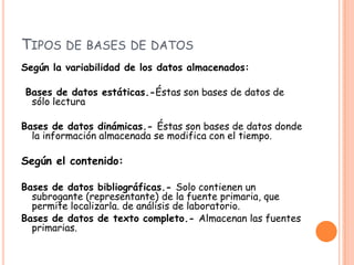 Tipos de bases de datosSegún la variabilidad de los datos almacenados: Bases de datos estáticas.-Éstas son bases de datos de sólo lecturaBases de datos dinámicas.- Éstas son bases de datos donde la información almacenada se modifica con el tiempo.Según el contenido:Bases de datos bibliográficas.- Solo contienen un subrogante (representante) de la fuente primaria, que permite localizarla. de análisis de laboratorio.Bases de datos de texto completo.- Almacenan las fuentes primarias.