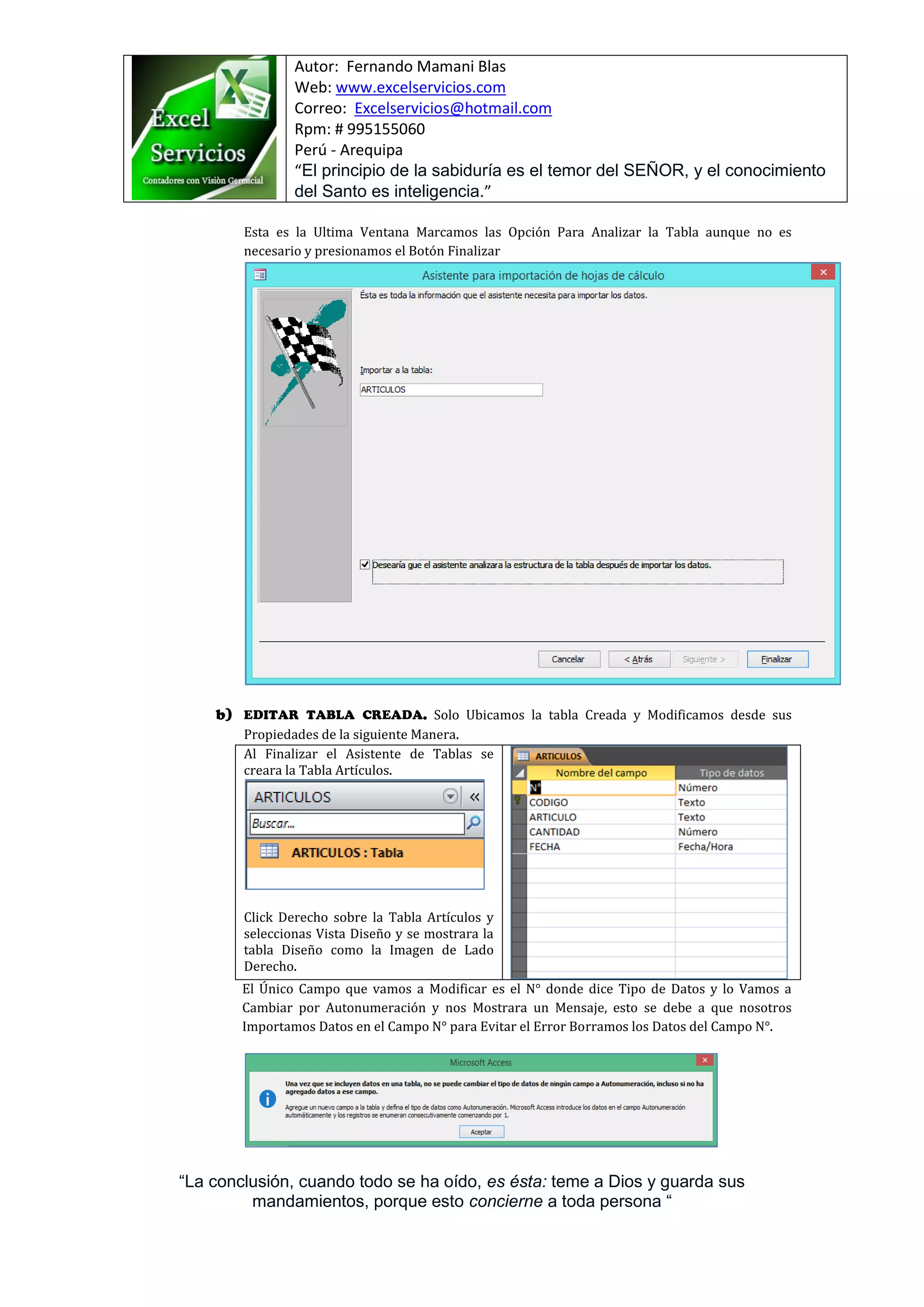 Autor: Fernando Mamani Blas
Web: www.excelservicios.com
Correo: Excelservicios@hotmail.com
Rpm: # 995155060
Perú - Arequipa
“El principio de la sabiduría es el temor del SEÑOR, y el conocimiento
del Santo es inteligencia.”
“La conclusión, cuando todo se ha oído, es ésta: teme a Dios y guarda sus
mandamientos, porque esto concierne a toda persona “
Esta es la Ultima Ventana Marcamos las Opción Para Analizar la Tabla aunque no es
necesario y presionamos el Botón Finalizar
Solo Ubicamos la tabla Creada y Modificamos desde sus
Propiedades de la siguiente Manera.
Al Finalizar el Asistente de Tablas se
creara la Tabla Artículos.
Click Derecho sobre la Tabla Artículos y
seleccionas Vista Diseño y se mostrara la
tabla Diseño como la Imagen de Lado
Derecho.
El Único Campo que vamos a Modificar es el N° donde dice Tipo de Datos y lo Vamos a
Cambiar por Autonumeración y nos Mostrara un Mensaje, esto se debe a que nosotros
Importamos Datos en el Campo N° para Evitar el Error Borramos los Datos del Campo N°.
 