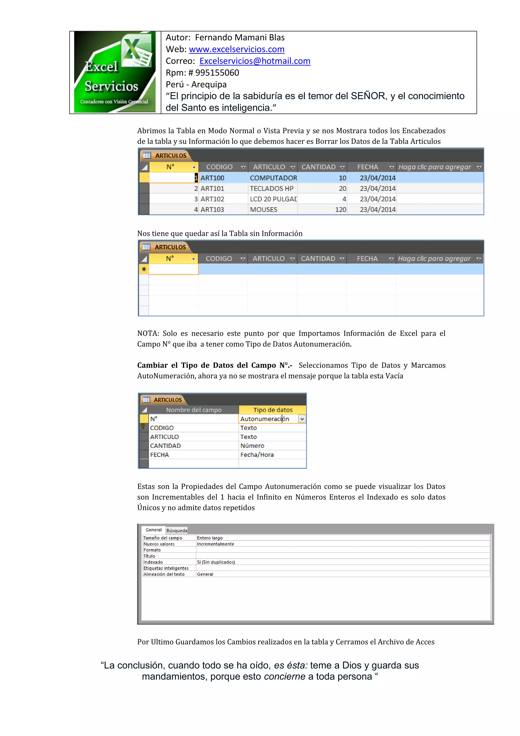 Autor: Fernando Mamani Blas
Web: www.excelservicios.com
Correo: Excelservicios@hotmail.com
Rpm: # 995155060
Perú - Arequipa
“El principio de la sabiduría es el temor del SEÑOR, y el conocimiento
del Santo es inteligencia.”
“La conclusión, cuando todo se ha oído, es ésta: teme a Dios y guarda sus
mandamientos, porque esto concierne a toda persona “
Abrimos la Tabla en Modo Normal o Vista Previa y se nos Mostrara todos los Encabezados
de la tabla y su Información lo que debemos hacer es Borrar los Datos de la Tabla Articulos
Nos tiene que quedar así la Tabla sin Información
NOTA: Solo es necesario este punto por que Importamos Información de Excel para el
Campo N° que iba a tener como Tipo de Datos Autonumeración.
Cambiar el Tipo de Datos del Campo N°.- Seleccionamos Tipo de Datos y Marcamos
AutoNumeración, ahora ya no se mostrara el mensaje porque la tabla esta Vacía
Estas son la Propiedades del Campo Autonumeración como se puede visualizar los Datos
son Incrementables del 1 hacia el Infinito en Números Enteros el Indexado es solo datos
Únicos y no admite datos repetidos
Por Ultimo Guardamos los Cambios realizados en la tabla y Cerramos el Archivo de Acces
 