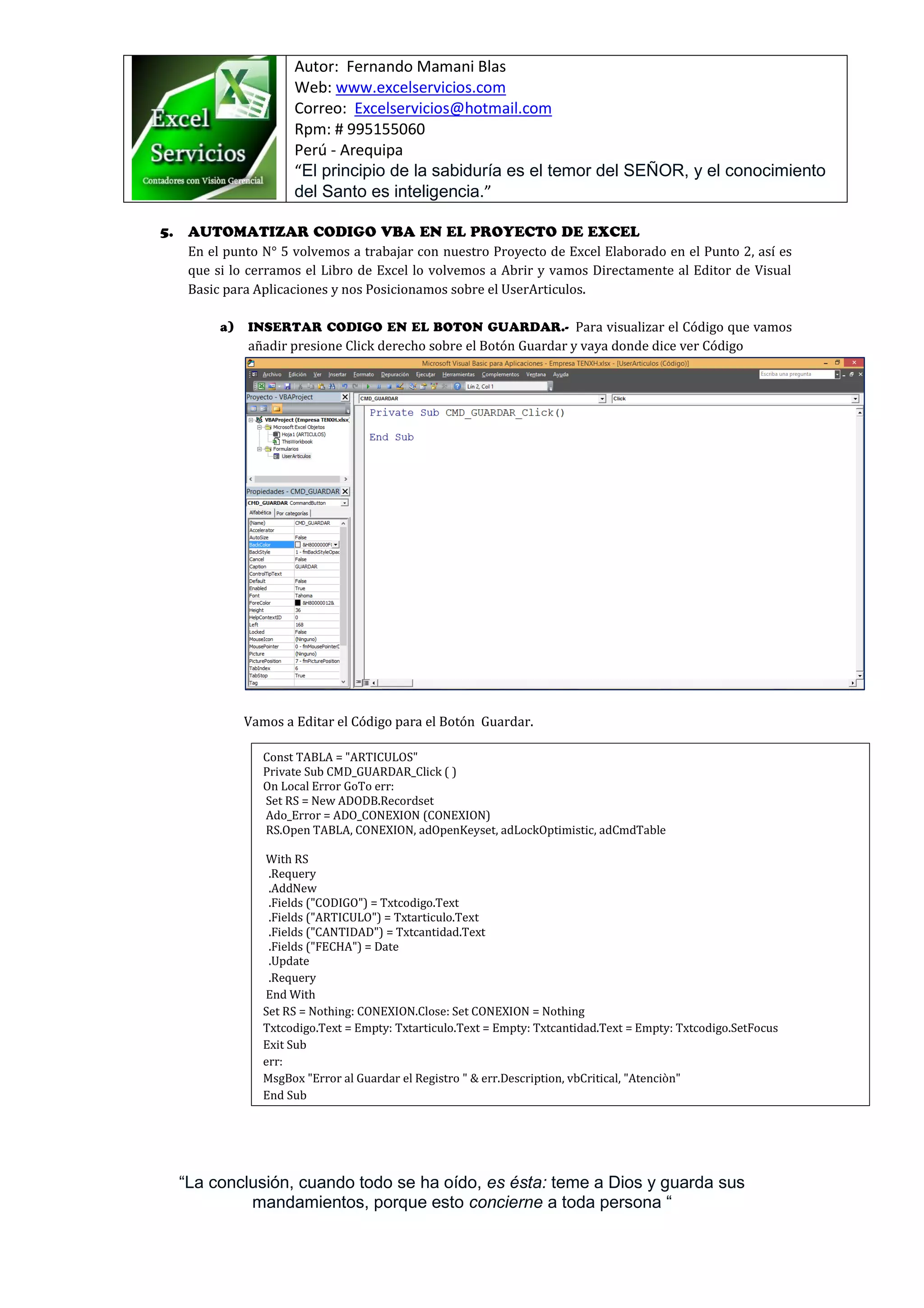 Autor: Fernando Mamani Blas
Web: www.excelservicios.com
Correo: Excelservicios@hotmail.com
Rpm: # 995155060
Perú - Arequipa
“El principio de la sabiduría es el temor del SEÑOR, y el conocimiento
del Santo es inteligencia.”
“La conclusión, cuando todo se ha oído, es ésta: teme a Dios y guarda sus
mandamientos, porque esto concierne a toda persona “
En el punto N° 5 volvemos a trabajar con nuestro Proyecto de Excel Elaborado en el Punto 2, así es
que si lo cerramos el Libro de Excel lo volvemos a Abrir y vamos Directamente al Editor de Visual
Basic para Aplicaciones y nos Posicionamos sobre el UserArticulos.
Para visualizar el Código que vamos
añadir presione Click derecho sobre el Botón Guardar y vaya donde dice ver Código
Vamos a Editar el Código para el Botón Guardar.
Const TABLA = "ARTICULOS"
Private Sub CMD_GUARDAR_Click ( )
On Local Error GoTo err:
Set RS = New ADODB.Recordset
Ado_Error = ADO_CONEXION (CONEXION)
RS.Open TABLA, CONEXION, adOpenKeyset, adLockOptimistic, adCmdTable
With RS
.Requery
.AddNew
.Fields ("CODIGO") = Txtcodigo.Text
.Fields ("ARTICULO") = Txtarticulo.Text
.Fields ("CANTIDAD") = Txtcantidad.Text
.Fields ("FECHA") = Date
.Update
.Requery
End With
Set RS = Nothing: CONEXION.Close: Set CONEXION = Nothing
Txtcodigo.Text = Empty: Txtarticulo.Text = Empty: Txtcantidad.Text = Empty: Txtcodigo.SetFocus
Exit Sub
err:
MsgBox "Error al Guardar el Registro " & err.Description, vbCritical, "Atenciòn"
End Sub
 