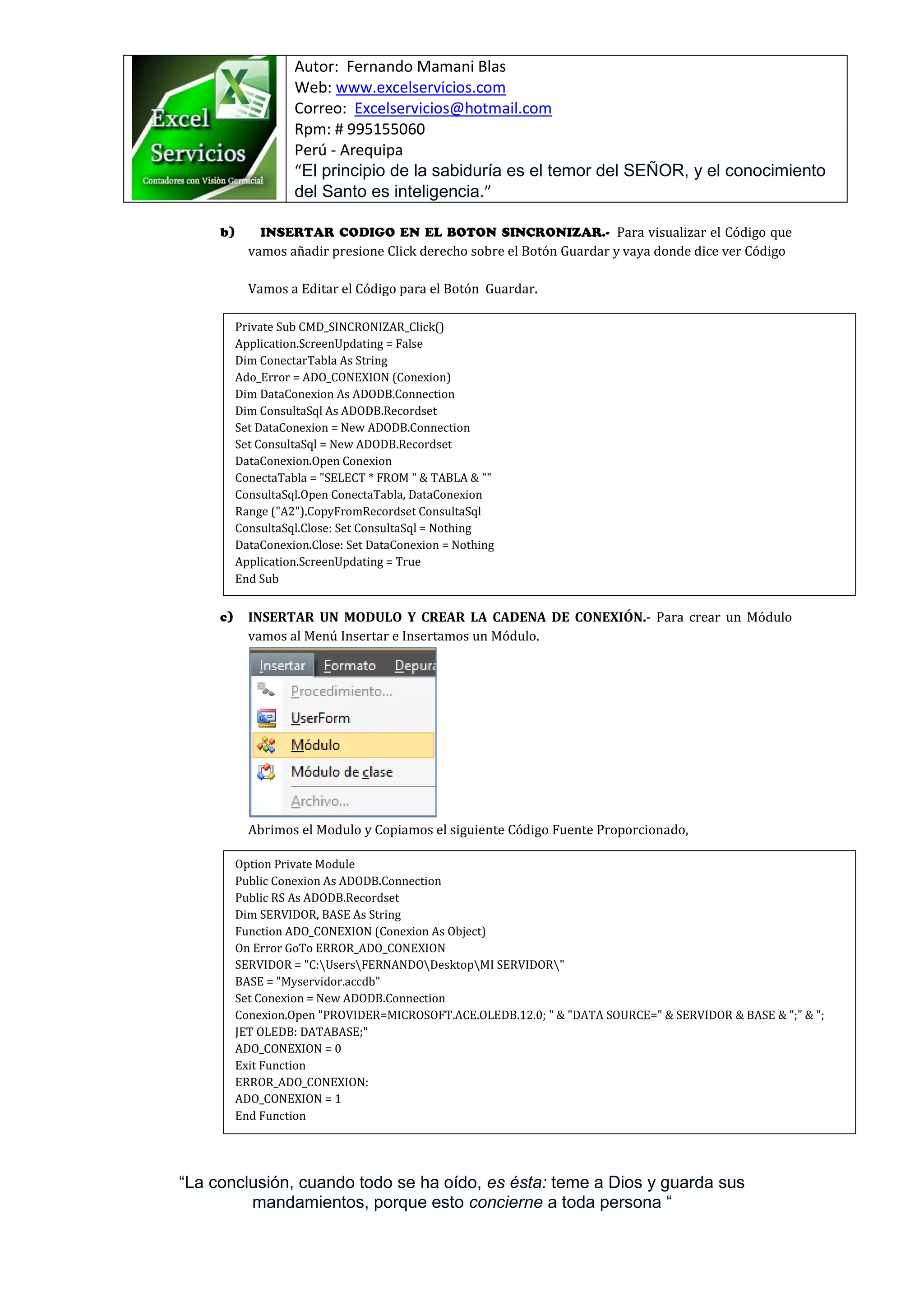 Autor: Fernando Mamani Blas
Web: www.excelservicios.com
Correo: Excelservicios@hotmail.com
Rpm: # 995155060
Perú - Arequipa
“El principio de la sabiduría es el temor del SEÑOR, y el conocimiento
del Santo es inteligencia.”
“La conclusión, cuando todo se ha oído, es ésta: teme a Dios y guarda sus
mandamientos, porque esto concierne a toda persona “
Para visualizar el Código que
vamos añadir presione Click derecho sobre el Botón Guardar y vaya donde dice ver Código
Vamos a Editar el Código para el Botón Guardar.
INSERTAR UN MODULO Y CREAR LA CADENA DE CONEXIÓN.- Para crear un Módulo
vamos al Menú Insertar e Insertamos un Módulo.
Abrimos el Modulo y Copiamos el siguiente Código Fuente Proporcionado,
Private Sub CMD_SINCRONIZAR_Click()
Application.ScreenUpdating = False
Dim ConectarTabla As String
Ado_Error = ADO_CONEXION (Conexion)
Dim DataConexion As ADODB.Connection
Dim ConsultaSql As ADODB.Recordset
Set DataConexion = New ADODB.Connection
Set ConsultaSql = New ADODB.Recordset
DataConexion.Open Conexion
ConectaTabla = "SELECT * FROM " & TABLA & ""
ConsultaSql.Open ConectaTabla, DataConexion
Range ("A2").CopyFromRecordset ConsultaSql
ConsultaSql.Close: Set ConsultaSql = Nothing
DataConexion.Close: Set DataConexion = Nothing
Application.ScreenUpdating = True
End Sub
Option Private Module
Public Conexion As ADODB.Connection
Public RS As ADODB.Recordset
Dim SERVIDOR, BASE As String
Function ADO_CONEXION (Conexion As Object)
On Error GoTo ERROR_ADO_CONEXION
SERVIDOR = "C:UsersFERNANDODesktopMI SERVIDOR"
BASE = "Myservidor.accdb"
Set Conexion = New ADODB.Connection
Conexion.Open "PROVIDER=MICROSOFT.ACE.OLEDB.12.0; " & "DATA SOURCE=" & SERVIDOR & BASE & ";" & ";
JET OLEDB: DATABASE;"
ADO_CONEXION = 0
Exit Function
ERROR_ADO_CONEXION:
ADO_CONEXION = 1
End Function
 