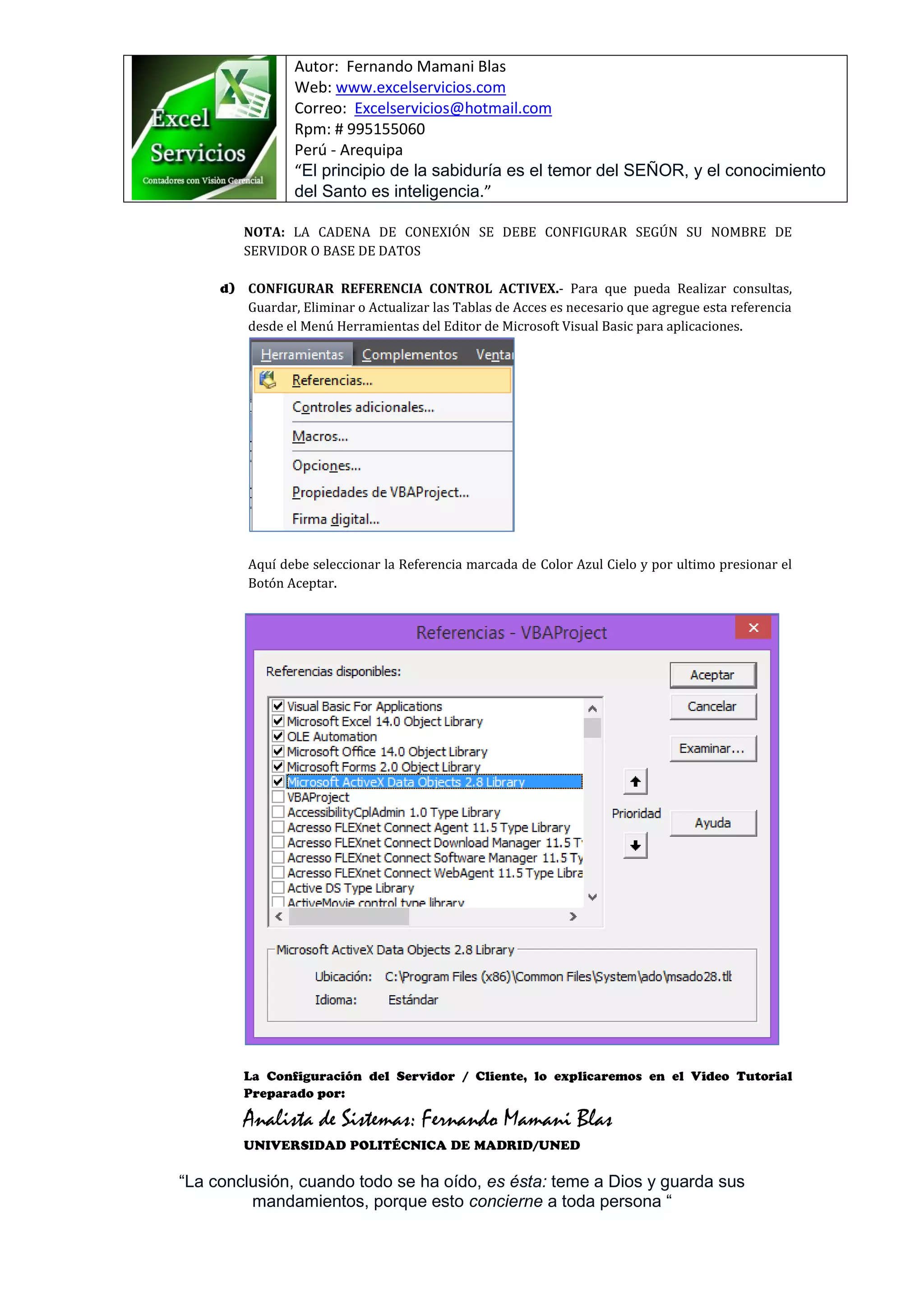 Autor: Fernando Mamani Blas
Web: www.excelservicios.com
Correo: Excelservicios@hotmail.com
Rpm: # 995155060
Perú - Arequipa
“El principio de la sabiduría es el temor del SEÑOR, y el conocimiento
del Santo es inteligencia.”
“La conclusión, cuando todo se ha oído, es ésta: teme a Dios y guarda sus
mandamientos, porque esto concierne a toda persona “
NOTA: LA CADENA DE CONEXIÓN SE DEBE CONFIGURAR SEGÚN SU NOMBRE DE
SERVIDOR O BASE DE DATOS
CONFIGURAR REFERENCIA CONTROL ACTIVEX.- Para que pueda Realizar consultas,
Guardar, Eliminar o Actualizar las Tablas de Acces es necesario que agregue esta referencia
desde el Menú Herramientas del Editor de Microsoft Visual Basic para aplicaciones.
Aquí debe seleccionar la Referencia marcada de Color Azul Cielo y por ultimo presionar el
Botón Aceptar.
Analista de Sistemas: Fernando Mamani Blas
 