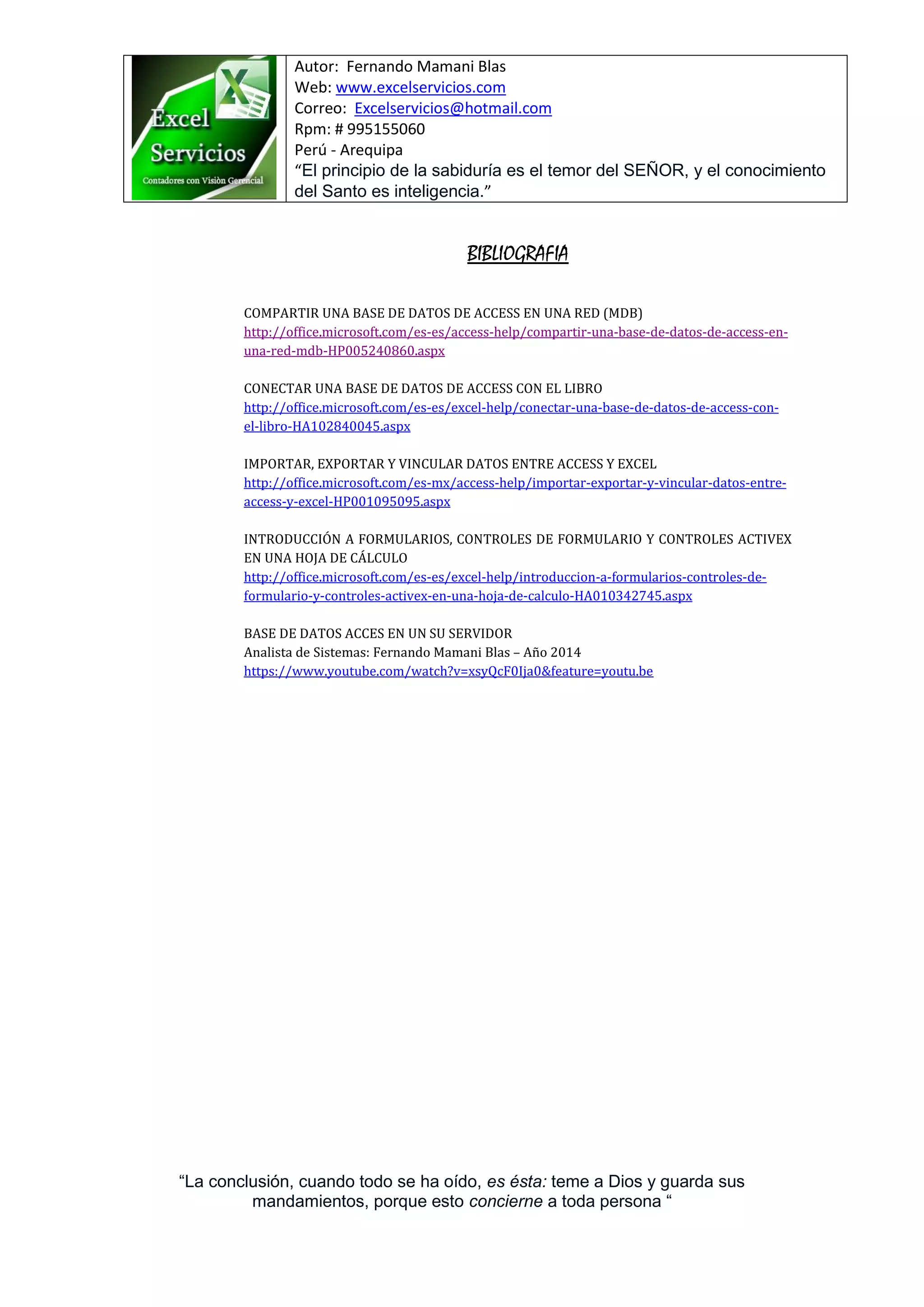 Autor: Fernando Mamani Blas
Web: www.excelservicios.com
Correo: Excelservicios@hotmail.com
Rpm: # 995155060
Perú - Arequipa
“El principio de la sabiduría es el temor del SEÑOR, y el conocimiento
del Santo es inteligencia.”
“La conclusión, cuando todo se ha oído, es ésta: teme a Dios y guarda sus
mandamientos, porque esto concierne a toda persona “
BIBLIOGRAFIA
COMPARTIR UNA BASE DE DATOS DE ACCESS EN UNA RED (MDB)
http://office.microsoft.com/es-es/access-help/compartir-una-base-de-datos-de-access-en-
una-red-mdb-HP005240860.aspx
CONECTAR UNA BASE DE DATOS DE ACCESS CON EL LIBRO
http://office.microsoft.com/es-es/excel-help/conectar-una-base-de-datos-de-access-con-
el-libro-HA102840045.aspx
IMPORTAR, EXPORTAR Y VINCULAR DATOS ENTRE ACCESS Y EXCEL
http://office.microsoft.com/es-mx/access-help/importar-exportar-y-vincular-datos-entre-
access-y-excel-HP001095095.aspx
INTRODUCCIÓN A FORMULARIOS, CONTROLES DE FORMULARIO Y CONTROLES ACTIVEX
EN UNA HOJA DE CÁLCULO
http://office.microsoft.com/es-es/excel-help/introduccion-a-formularios-controles-de-
formulario-y-controles-activex-en-una-hoja-de-calculo-HA010342745.aspx
BASE DE DATOS ACCES EN UN SU SERVIDOR
Analista de Sistemas: Fernando Mamani Blas – Año 2014
https://www.youtube.com/watch?v=xsyQcF0Ija0&feature=youtu.be
 