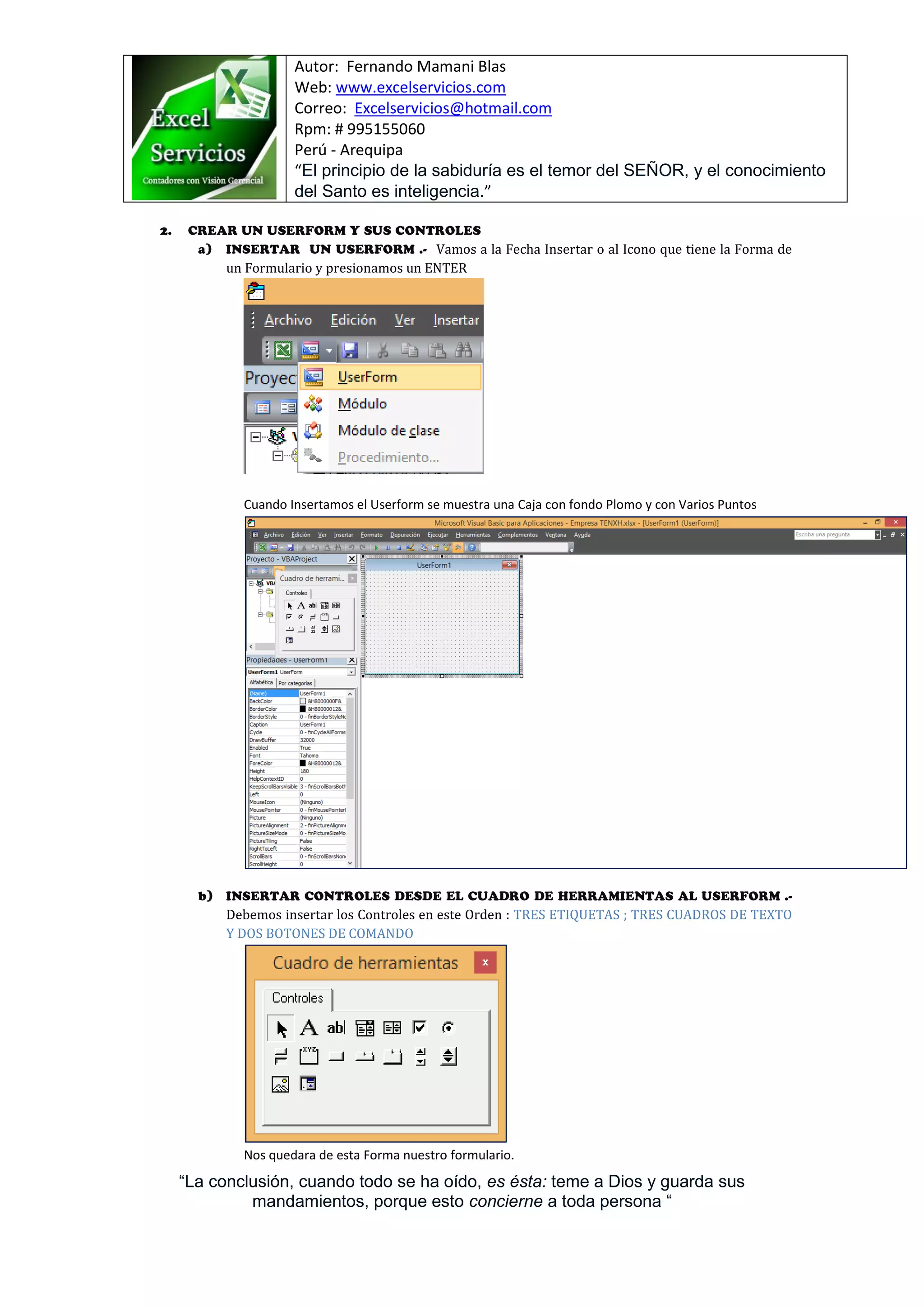 Autor: Fernando Mamani Blas
Web: www.excelservicios.com
Correo: Excelservicios@hotmail.com
Rpm: # 995155060
Perú - Arequipa
“El principio de la sabiduría es el temor del SEÑOR, y el conocimiento
del Santo es inteligencia.”
“La conclusión, cuando todo se ha oído, es ésta: teme a Dios y guarda sus
mandamientos, porque esto concierne a toda persona “
Vamos a la Fecha Insertar o al Icono que tiene la Forma de
un Formulario y presionamos un ENTER
Cuando Insertamos el Userform se muestra una Caja con fondo Plomo y con Varios Puntos
Debemos insertar los Controles en este Orden : TRES ETIQUETAS ; TRES CUADROS DE TEXTO
Y DOS BOTONES DE COMANDO
Nos quedara de esta Forma nuestro formulario.
 