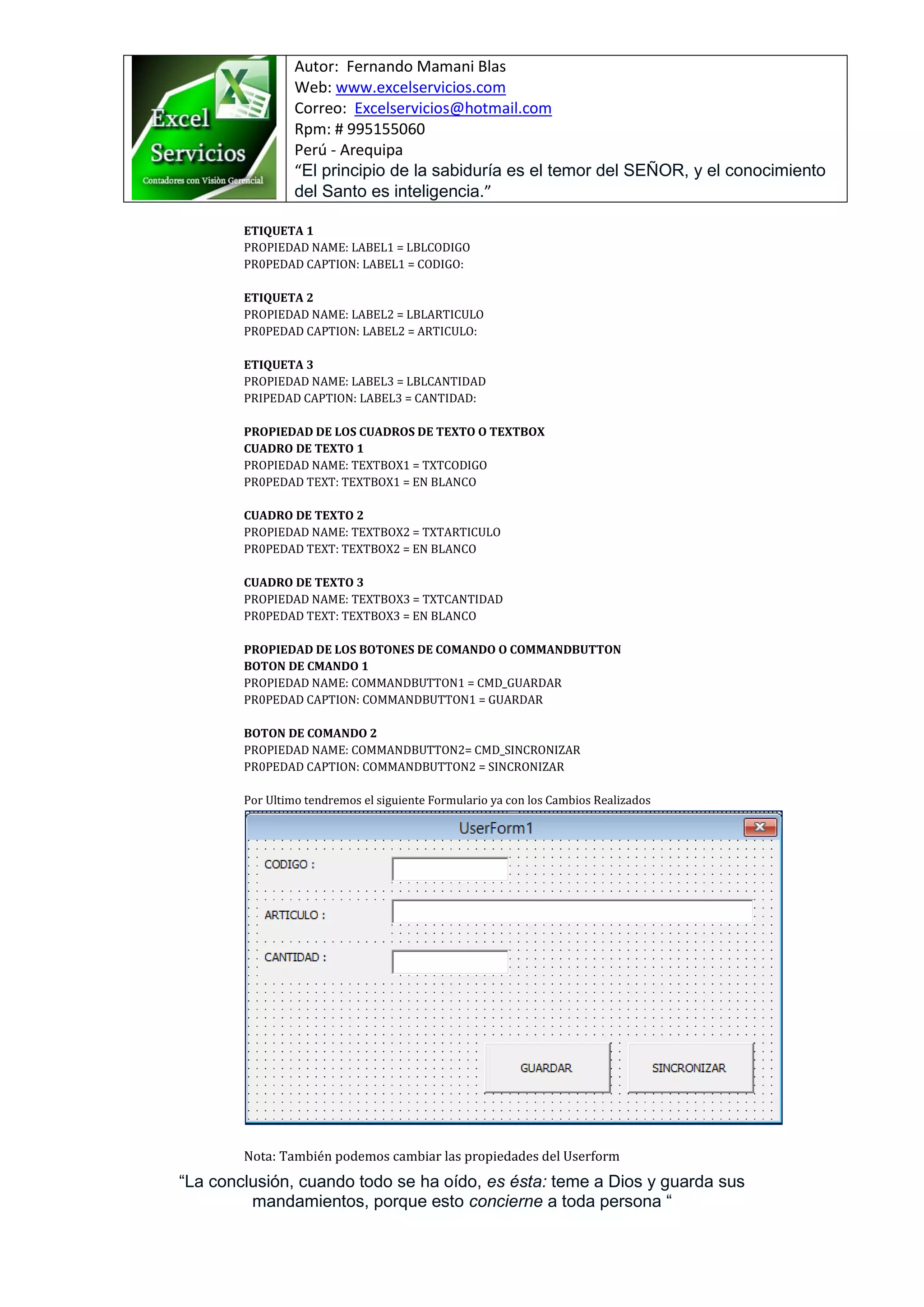 Autor: Fernando Mamani Blas
Web: www.excelservicios.com
Correo: Excelservicios@hotmail.com
Rpm: # 995155060
Perú - Arequipa
“El principio de la sabiduría es el temor del SEÑOR, y el conocimiento
del Santo es inteligencia.”
“La conclusión, cuando todo se ha oído, es ésta: teme a Dios y guarda sus
mandamientos, porque esto concierne a toda persona “
ETIQUETA 1
PROPIEDAD NAME: LABEL1 = LBLCODIGO
PR0PEDAD CAPTION: LABEL1 = CODIGO:
ETIQUETA 2
PROPIEDAD NAME: LABEL2 = LBLARTICULO
PR0PEDAD CAPTION: LABEL2 = ARTICULO:
ETIQUETA 3
PROPIEDAD NAME: LABEL3 = LBLCANTIDAD
PRIPEDAD CAPTION: LABEL3 = CANTIDAD:
PROPIEDAD DE LOS CUADROS DE TEXTO O TEXTBOX
CUADRO DE TEXTO 1
PROPIEDAD NAME: TEXTBOX1 = TXTCODIGO
PR0PEDAD TEXT: TEXTBOX1 = EN BLANCO
CUADRO DE TEXTO 2
PROPIEDAD NAME: TEXTBOX2 = TXTARTICULO
PR0PEDAD TEXT: TEXTBOX2 = EN BLANCO
CUADRO DE TEXTO 3
PROPIEDAD NAME: TEXTBOX3 = TXTCANTIDAD
PR0PEDAD TEXT: TEXTBOX3 = EN BLANCO
PROPIEDAD DE LOS BOTONES DE COMANDO O COMMANDBUTTON
BOTON DE CMANDO 1
PROPIEDAD NAME: COMMANDBUTTON1 = CMD_GUARDAR
PR0PEDAD CAPTION: COMMANDBUTTON1 = GUARDAR
BOTON DE COMANDO 2
PROPIEDAD NAME: COMMANDBUTTON2= CMD_SINCRONIZAR
PR0PEDAD CAPTION: COMMANDBUTTON2 = SINCRONIZAR
Por Ultimo tendremos el siguiente Formulario ya con los Cambios Realizados
Nota: También podemos cambiar las propiedades del Userform
 