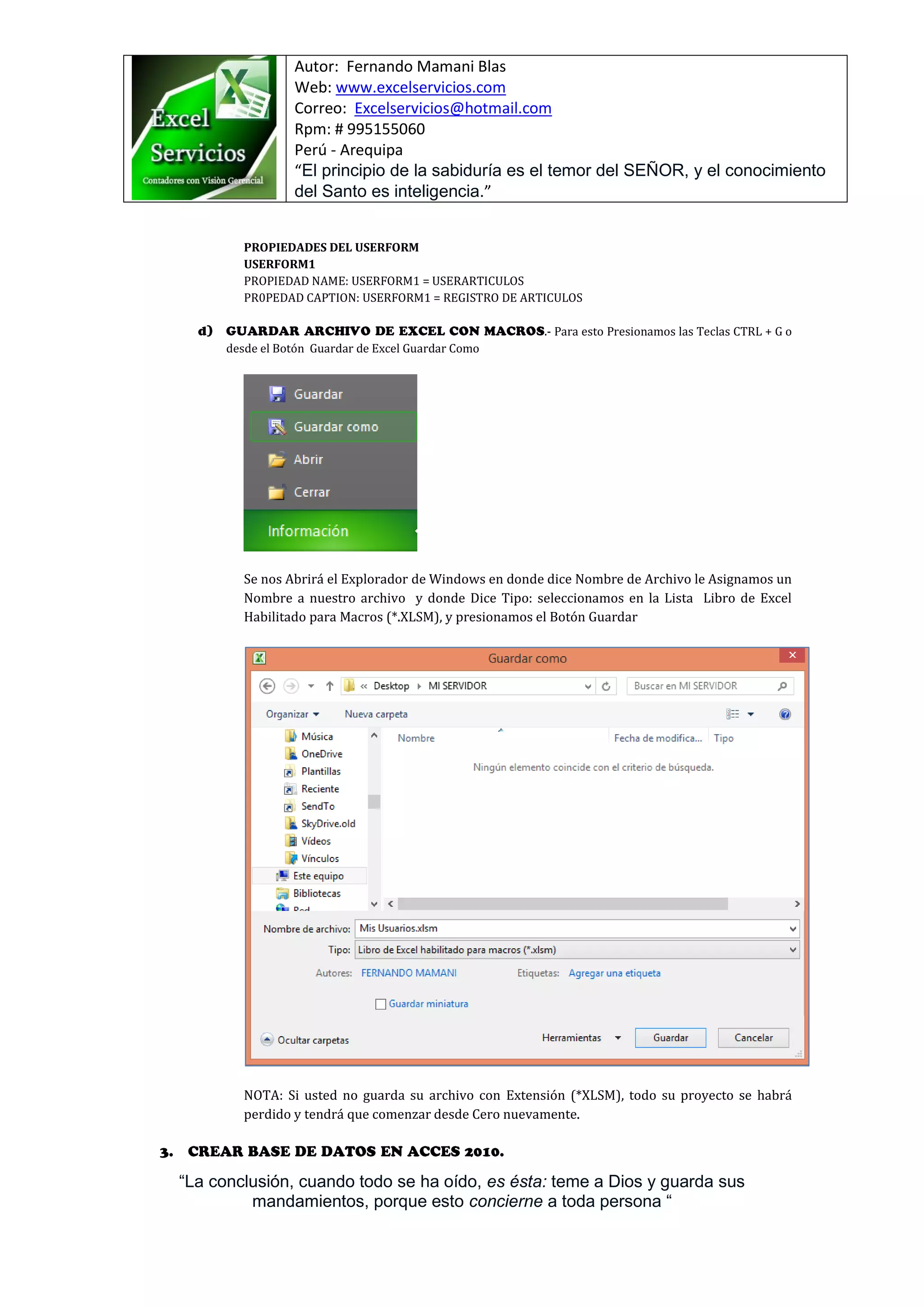 Autor: Fernando Mamani Blas
Web: www.excelservicios.com
Correo: Excelservicios@hotmail.com
Rpm: # 995155060
Perú - Arequipa
“El principio de la sabiduría es el temor del SEÑOR, y el conocimiento
del Santo es inteligencia.”
“La conclusión, cuando todo se ha oído, es ésta: teme a Dios y guarda sus
mandamientos, porque esto concierne a toda persona “
PROPIEDADES DEL USERFORM
USERFORM1
PROPIEDAD NAME: USERFORM1 = USERARTICULOS
PR0PEDAD CAPTION: USERFORM1 = REGISTRO DE ARTICULOS
.- Para esto Presionamos las Teclas CTRL + G o
desde el Botón Guardar de Excel Guardar Como
Se nos Abrirá el Explorador de Windows en donde dice Nombre de Archivo le Asignamos un
Nombre a nuestro archivo y donde Dice Tipo: seleccionamos en la Lista Libro de Excel
Habilitado para Macros (*.XLSM), y presionamos el Botón Guardar
NOTA: Si usted no guarda su archivo con Extensión (*XLSM), todo su proyecto se habrá
perdido y tendrá que comenzar desde Cero nuevamente.
 