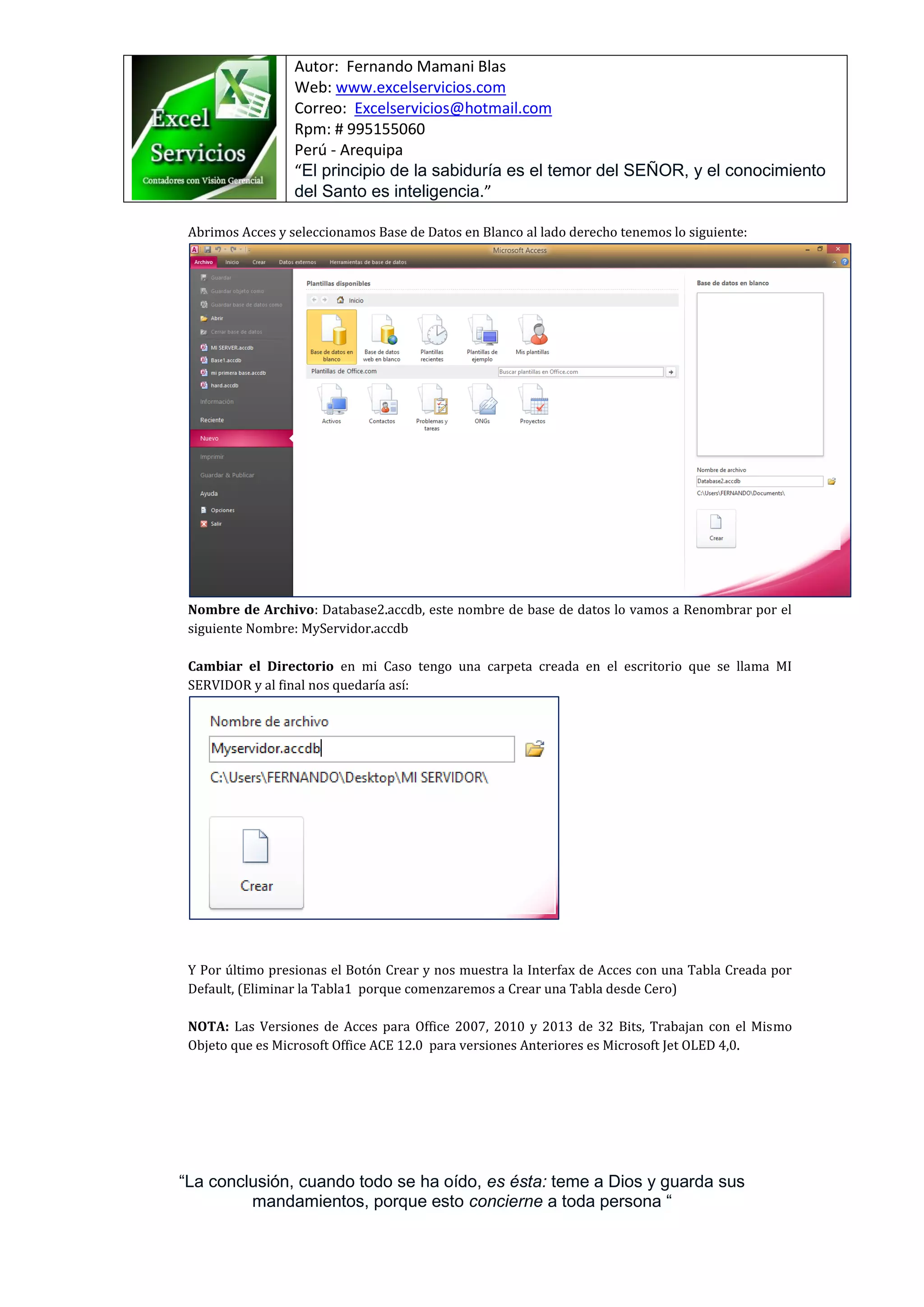 Autor: Fernando Mamani Blas
Web: www.excelservicios.com
Correo: Excelservicios@hotmail.com
Rpm: # 995155060
Perú - Arequipa
“El principio de la sabiduría es el temor del SEÑOR, y el conocimiento
del Santo es inteligencia.”
“La conclusión, cuando todo se ha oído, es ésta: teme a Dios y guarda sus
mandamientos, porque esto concierne a toda persona “
Abrimos Acces y seleccionamos Base de Datos en Blanco al lado derecho tenemos lo siguiente:
Nombre de Archivo: Database2.accdb, este nombre de base de datos lo vamos a Renombrar por el
siguiente Nombre: MyServidor.accdb
Cambiar el Directorio en mi Caso tengo una carpeta creada en el escritorio que se llama MI
SERVIDOR y al final nos quedaría así:
Y Por último presionas el Botón Crear y nos muestra la Interfax de Acces con una Tabla Creada por
Default, (Eliminar la Tabla1 porque comenzaremos a Crear una Tabla desde Cero)
NOTA: Las Versiones de Acces para Office 2007, 2010 y 2013 de 32 Bits, Trabajan con el Mismo
Objeto que es Microsoft Office ACE 12.0 para versiones Anteriores es Microsoft Jet OLED 4,0.
 