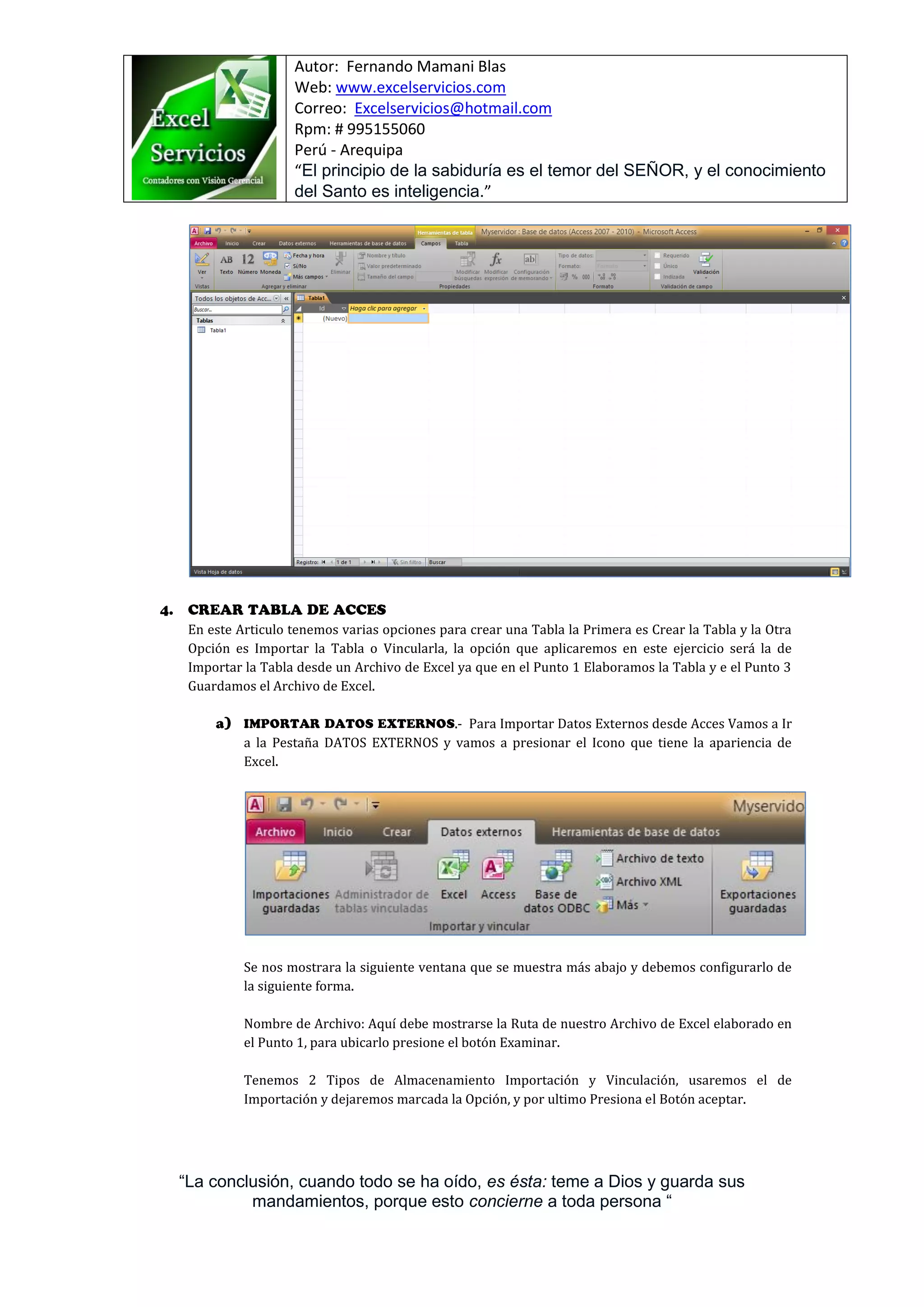 Autor: Fernando Mamani Blas
Web: www.excelservicios.com
Correo: Excelservicios@hotmail.com
Rpm: # 995155060
Perú - Arequipa
“El principio de la sabiduría es el temor del SEÑOR, y el conocimiento
del Santo es inteligencia.”
“La conclusión, cuando todo se ha oído, es ésta: teme a Dios y guarda sus
mandamientos, porque esto concierne a toda persona “
En este Articulo tenemos varias opciones para crear una Tabla la Primera es Crear la Tabla y la Otra
Opción es Importar la Tabla o Vincularla, la opción que aplicaremos en este ejercicio será la de
Importar la Tabla desde un Archivo de Excel ya que en el Punto 1 Elaboramos la Tabla y e el Punto 3
Guardamos el Archivo de Excel.
.- Para Importar Datos Externos desde Acces Vamos a Ir
a la Pestaña DATOS EXTERNOS y vamos a presionar el Icono que tiene la apariencia de
Excel.
Se nos mostrara la siguiente ventana que se muestra más abajo y debemos configurarlo de
la siguiente forma.
Nombre de Archivo: Aquí debe mostrarse la Ruta de nuestro Archivo de Excel elaborado en
el Punto 1, para ubicarlo presione el botón Examinar.
Tenemos 2 Tipos de Almacenamiento Importación y Vinculación, usaremos el de
Importación y dejaremos marcada la Opción, y por ultimo Presiona el Botón aceptar.
 