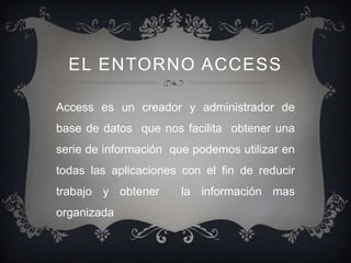 EL ENTORNO ACCESS

Access es un creador y administrador de
base de datos que nos facilita obtener una
serie de información que podemos utilizar en
todas las aplicaciones con el fin de reducir
trabajo y obtener      la información mas
organizada
 