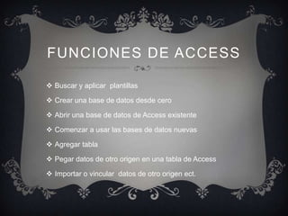 FUNCIONES DE ACCESS

 Buscar y aplicar plantillas

 Crear una base de datos desde cero

 Abrir una base de datos de Access existente

 Comenzar a usar las bases de datos nuevas

 Agregar tabla

 Pegar datos de otro origen en una tabla de Access

 Importar o vincular datos de otro origen ect.
 