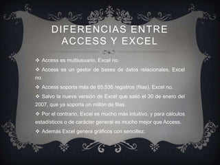 DIFERENCIAS ENTRE
         ACCESS Y EXCEL
 Access es multiusuario, Excel no.
 Access es un gestor de bases de datos relacionales, Excel
no.
 Access soporta más de 65.536 registros (filas), Excel no.
 Salvo la nueva versión de Excel que salió el 30 de enero del
2007, que ya soporta un millón de filas.
 Por el contrario, Excel es mucho más intuitivo, y para cálculos
estadísticos o de carácter general es mucho mejor que Access.
 Además Excel genera gráficos con sencillez.
 