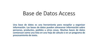 Base de Datos Access
Una base de datos es una herramienta para recopilar y organizar
información. Las bases de datos pueden almacenar información sobre
personas, productos, pedidos u otras cosas. Muchas bases de datos
comienzan como una lista en una hoja de cálculo o en un programa de
procesamiento de texto.
 