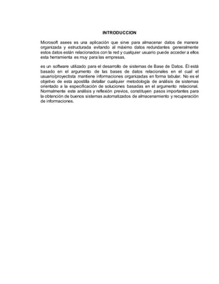INTRODUCCION
Microsoft asees es una aplicación que sirve para almacenar datos de manera
organizada y estructurada evitando al máximo datos redundantes generalmente
estos datos están relacionados con la red y cualquier usuario puede acceder a ellos
esta herramienta es muy para las empresas.
es un software utilizado para el desarrollo de sistemas de Base de Datos. Él está
basado en el argumento de las bases de datos relacionales en el cual el
usuario/proyectista mantiene informaciones organizadas en forma tabular. No es el
objetivo de esta apostilla detallar cualquier metodología de análisis de sistemas
orientado a la especificación de soluciones basadas en el argumento relacional.
Normalmente este análisis y reflexión previos, constituyen pasos importantes para
la obtención de buenos sistemas automatizados de almacenamiento y recuperación
de informaciones.
 