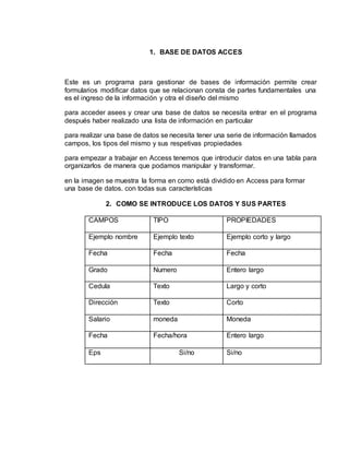 1. BASE DE DATOS ACCES
Este es un programa para gestionar de bases de información permite crear
formularios modificar datos que se relacionan consta de partes fundamentales una
es el ingreso de la información y otra el diseño del mismo
para acceder asees y crear una base de datos se necesita entrar en el programa
después haber realizado una lista de información en particular
para realizar una base de datos se necesita tener una serie de información llamados
campos, los tipos del mismo y sus respetivas propiedades
para empezar a trabajar en Access tenemos que introducir datos en una tabla para
organizarlos de manera que podamos manipular y transformar.
en la imagen se muestra la forma en como está dividido en Access para formar
una base de datos. con todas sus características
2. COMO SE INTRODUCE LOS DATOS Y SUS PARTES
CAMPOS TIPO PROPIEDADES
Ejemplo nombre Ejemplo texto Ejemplo corto y largo
Fecha Fecha Fecha
Grado Numero Entero largo
Cedula Texto Largo y corto
Dirección Texto Corto
Salario moneda Moneda
Fecha Fecha/hora Entero largo
Eps Si/no Si/no
 