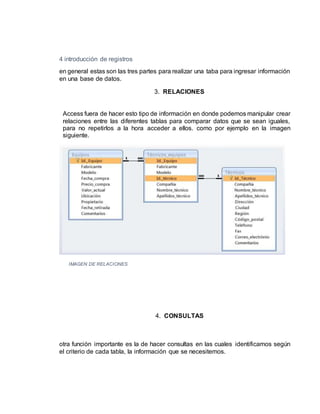 4 introducción de registros
en general estas son las tres partes para realizar una taba para ingresar información
en una base de datos.
3. RELACIONES
Access fuera de hacer esto tipo de información en donde podemos manipular crear
relaciones entre las diferentes tablas para comparar datos que se sean iguales,
para no repetirlos a la hora acceder a ellos. como por ejemplo en la imagen
siguiente.
IMAGEN DE RELACIONES
4. CONSULTAS
otra función importante es la de hacer consultas en las cuales identificamos según
el criterio de cada tabla, la información que se necesitemos.
 
