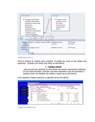 IMAGEN DE COSULTA
como lo explica la imagen para consultar el código de curso en las tablas que
queremos acceder y se utiliza para filtrar la información.
5. FORMULARIOS
esta nos permite visualizar la información de manera organizada contenida
en una base de datos y ejecutar acciones mediante el uso de comandos o
botones sirven de interface de entrada y salida de la información.
en la siguiente imagen veremos un ejemplo de los formularios
IMAGEN DE FORMULARIO
 